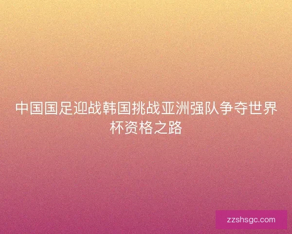 中国国足迎战韩国挑战亚洲强队争夺世界杯资格之路 中国国足迎战韩国挑战亚洲强队争夺世界杯资格之路