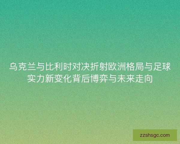 乌克兰与比利时对决折射欧洲格局与足球实力新变化背后博弈与未来走向