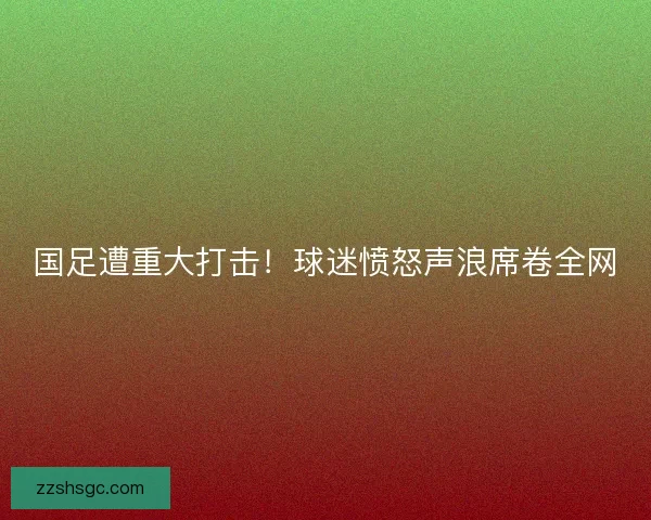 国足遭重大打击!球迷愤怒声浪席卷全网 国足遭重大打击!球迷愤怒声浪席卷全网