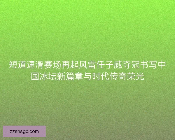 短道速滑赛场再起风雷任子威夺冠书写中国冰坛新篇章与时代传奇荣光