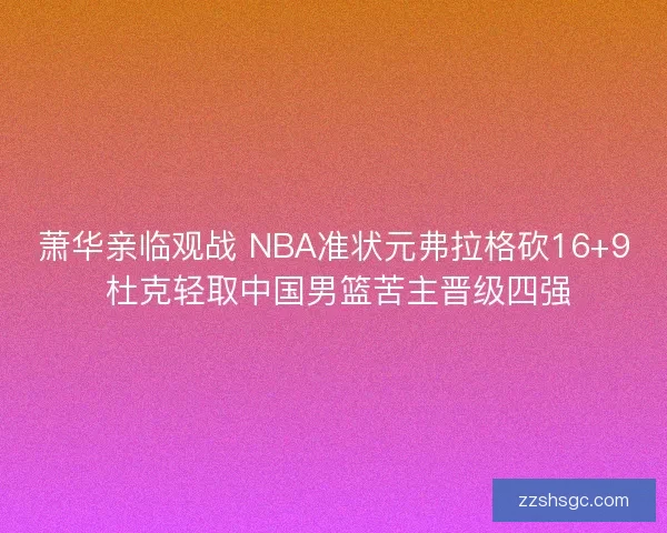 萧华亲临观战 NBA准状元弗拉格砍16+9 杜克轻取中国男篮苦主晋级四强