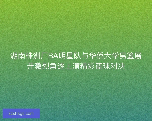 湖南株洲厂BA明星队与华侨大学男篮展开激烈角逐上演精彩篮球对决