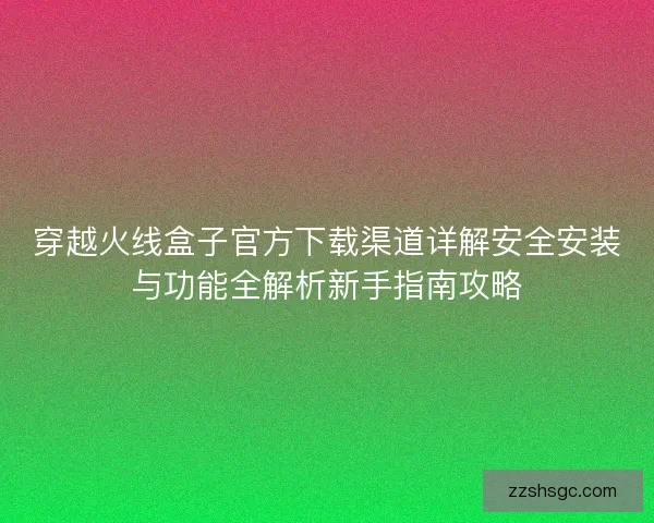 穿越火线盒子官方下载渠道详解安全安装与功能全解析新手指南攻略