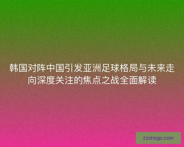 韩国对阵中国引发亚洲足球格局与未来走向深度关注的焦点之战全面解读 韩国对阵中国引发亚洲足球格局与未来走向深度关注的焦点之战全面解读