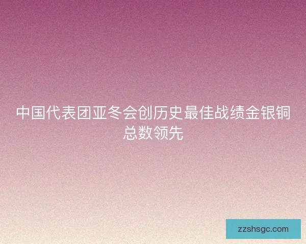 中国代表团亚冬会创历史最佳战绩金银铜总数领先 中国代表团亚冬会创历史最佳战绩金银铜总数领先