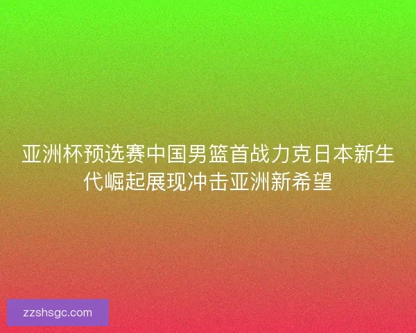 亚洲杯预选赛中国男篮首战力克日本新生代崛起展现冲击亚洲新希望 亚洲杯预选赛中国男篮首战力克日本新生代崛起展现冲击亚洲新希望