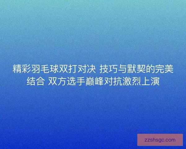 精彩羽毛球双打对决 技巧与默契的完美结合 双方选手巅峰对抗激烈上演 精彩羽毛球双打对决 技巧与默契的完美结合 双方选手巅峰对抗激烈上演