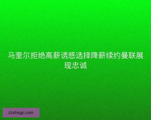 马奎尔拒绝高薪诱惑选择降薪续约曼联展现忠诚