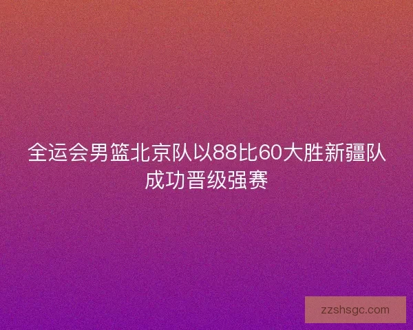 全运会男篮北京队以88比60大胜新疆队成功晋级强赛 全运会男篮北京队以88比60大胜新疆队成功晋级强赛