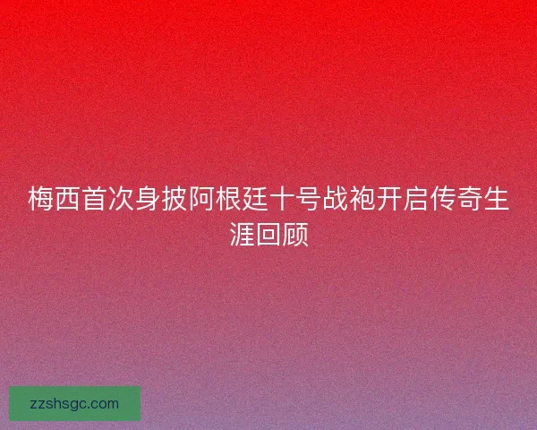 梅西首次身披阿根廷十号战袍开启传奇生涯回顾