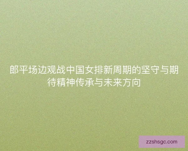 郎平场边观战中国女排新周期的坚守与期待精神传承与未来方向