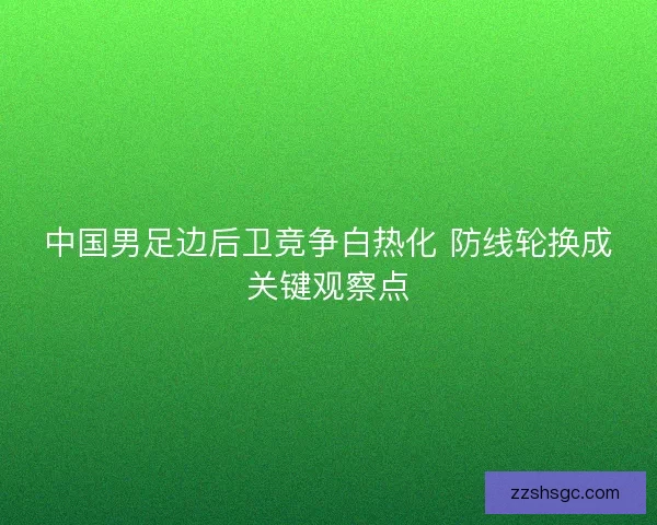 中国男足边后卫竞争白热化 防线轮换成关键观察点 中国男足边后卫竞争白热化 防线轮换成关键观察点