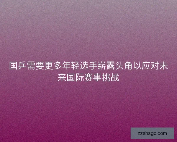 国乒需要更多年轻选手崭露头角以应对未来国际赛事挑战 国乒需要更多年轻选手崭露头角以应对未来国际赛事挑战