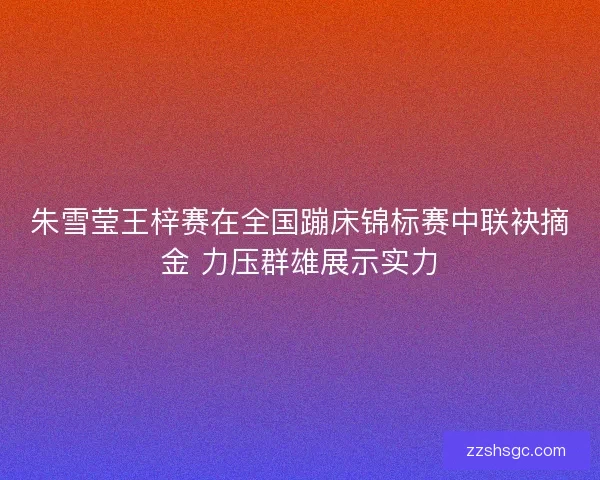 朱雪莹王梓赛在全国蹦床锦标赛中联袂摘金 力压群雄展示实力 朱雪莹王梓赛在全国蹦床锦标赛中联袂摘金 力压群雄展示实力