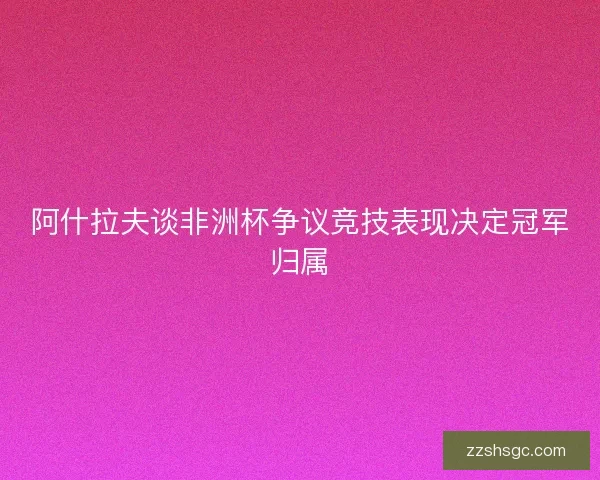 阿什拉夫谈非洲杯争议竞技表现决定冠军归属
