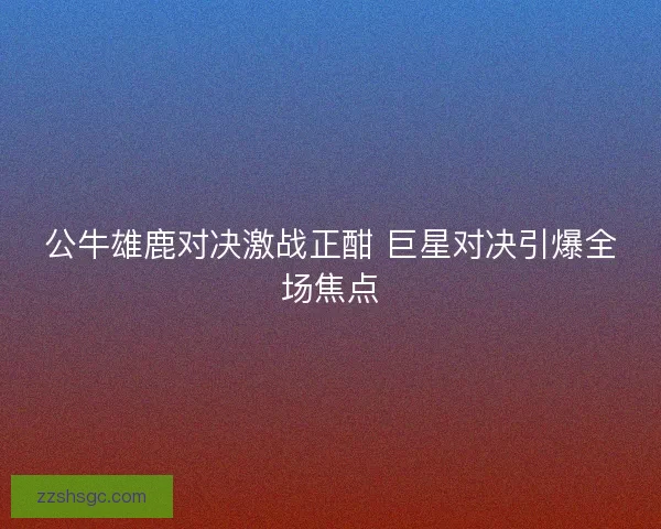 公牛雄鹿对决激战正酣 巨星对决引爆全场焦点 公牛雄鹿对决激战正酣 巨星对决引爆全场焦点