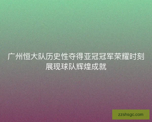 广州恒大队历史性夺得亚冠冠军荣耀时刻展现球队辉煌成就 广州恒大队历史性夺得亚冠冠军荣耀时刻展现球队辉煌成就
