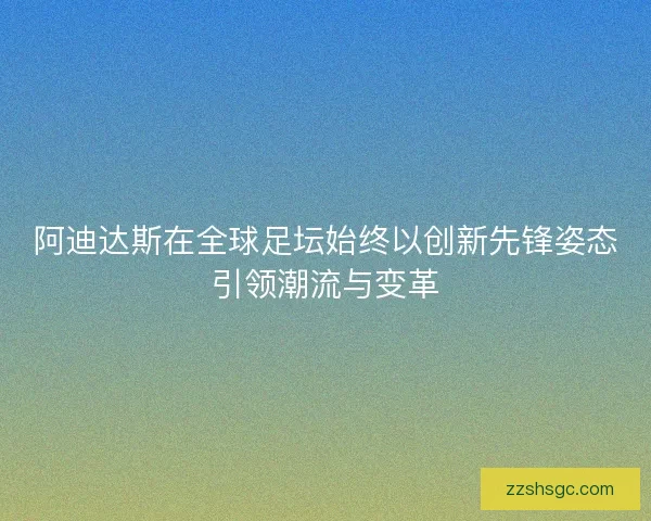 阿迪达斯在全球足坛始终以创新先锋姿态引领潮流与变革
