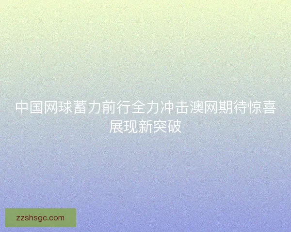 中国网球蓄力前行全力冲击澳网期待惊喜展现新突破