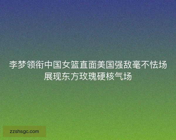 李梦领衔中国女篮直面美国强敌毫不怯场展现东方玫瑰硬核气场