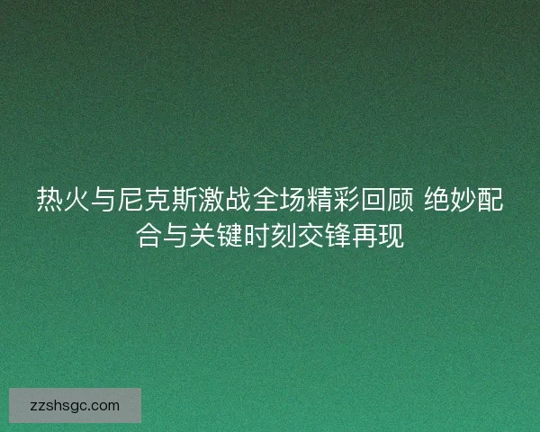 热火与尼克斯激战全场精彩回顾 绝妙配合与关键时刻交锋再现 热火与尼克斯激战全场精彩回顾 绝妙配合与关键时刻交锋再现